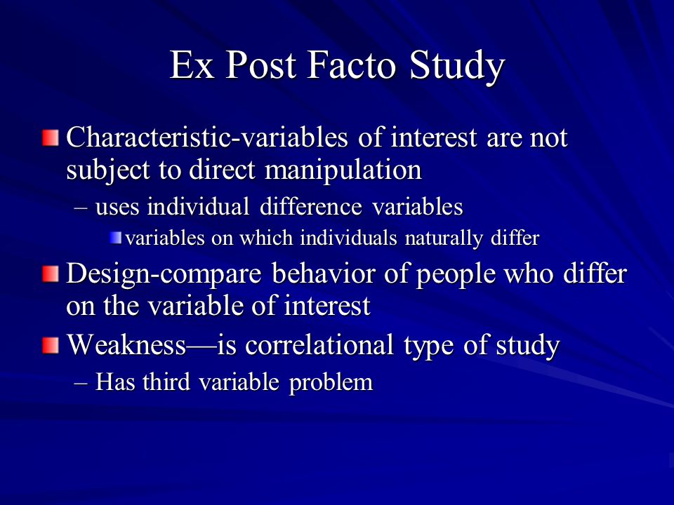 Ex Post Facto Study Characteristic-variables of interest are not subject to direct manipulation –uses individual difference variables variables on which individuals naturally differ Design-compare behavior of people who differ on the variable of interest Weaknessis correlational type of study –Has third variable problem