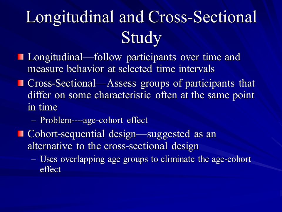 Longitudinal and Cross-Sectional Study Longitudinalfollow participants over time and measure behavior at selected time intervals Cross-SectionalAssess groups of participants that differ on some characteristic often at the same point in time –Problem----age-cohort effect Cohort-sequential designsuggested as an alternative to the cross-sectional design –Uses overlapping age groups to eliminate the age-cohort effect