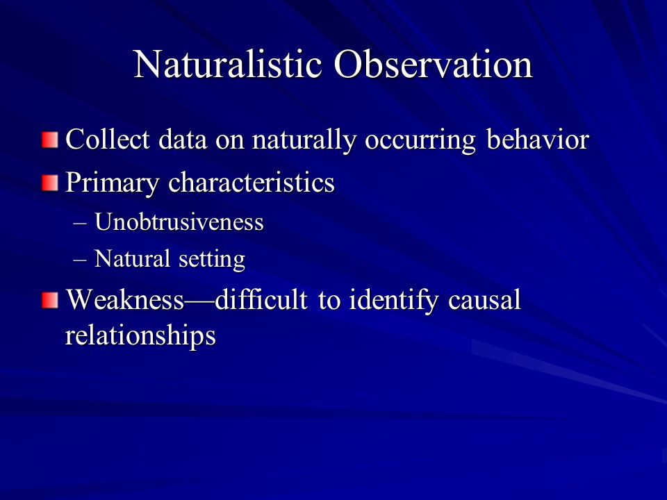 Naturalistic Observation Collect data on naturally occurring behavior Primary characteristics –Unobtrusiveness –Natural setting Weaknessdifficult to identify causal relationships