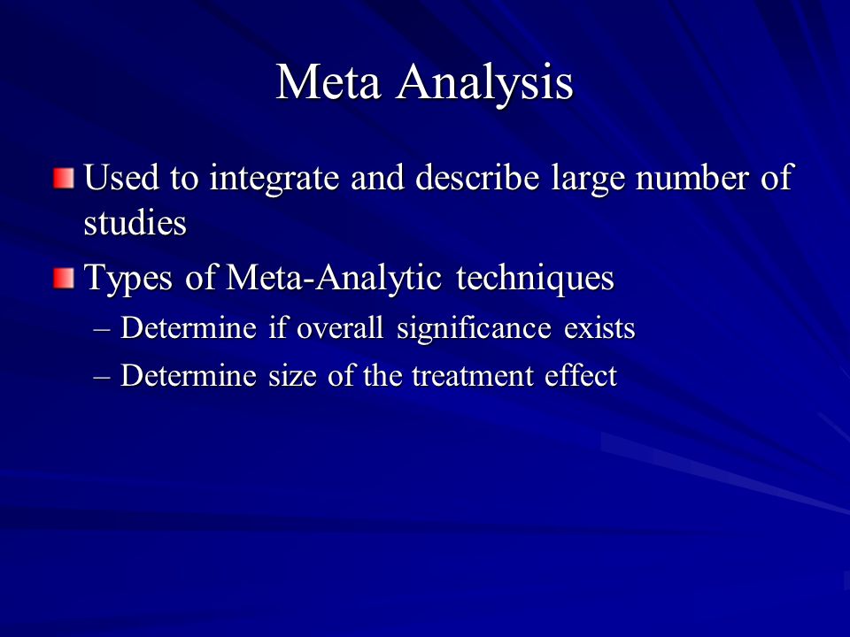 Meta Analysis Used to integrate and describe large number of studies Types of Meta-Analytic techniques –Determine if overall significance exists –Determine size of the treatment effect