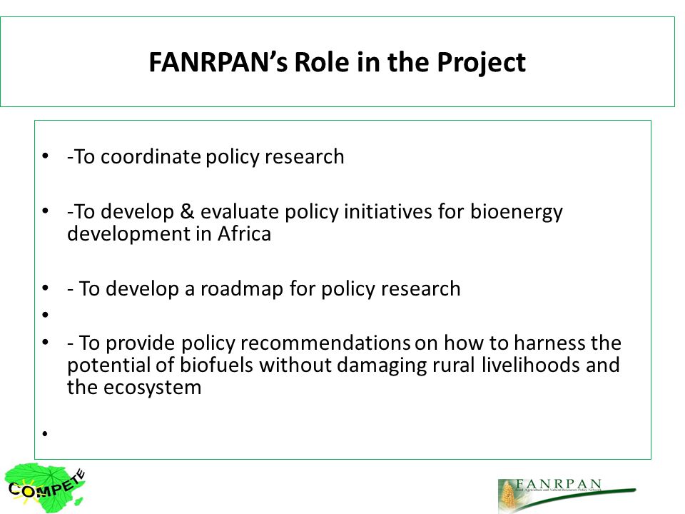 FANRPANs Role in the Project -To coordinate policy research -To develop & evaluate policy initiatives for bioenergy development in Africa - To develop a roadmap for policy research - To provide policy recommendations on how to harness the potential of biofuels without damaging rural livelihoods and the ecosystem