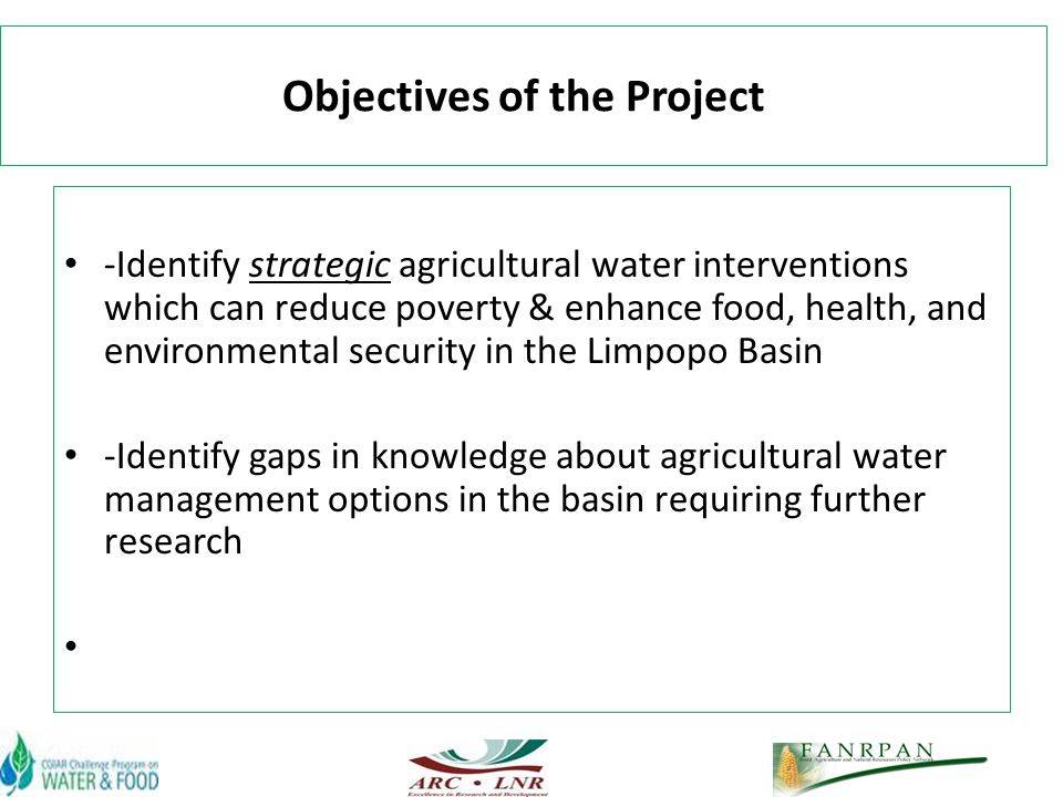 Objectives of the Project -Identify strategic agricultural water interventions which can reduce poverty & enhance food, health, and environmental security in the Limpopo Basin -Identify gaps in knowledge about agricultural water management options in the basin requiring further research