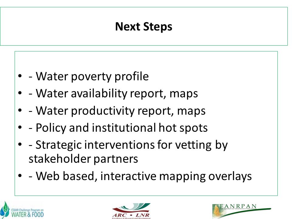 Next Steps - Water poverty profile - Water availability report, maps - Water productivity report, maps - Policy and institutional hot spots - Strategic interventions for vetting by stakeholder partners - Web based, interactive mapping overlays