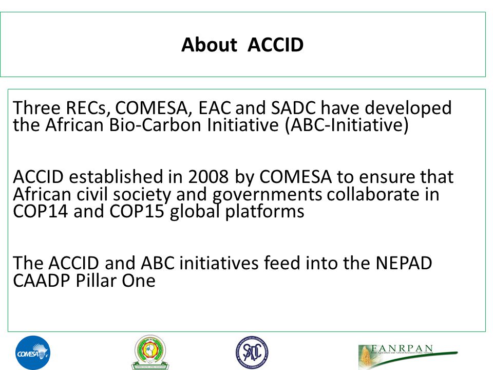 About ACCID Three RECs, COMESA, EAC and SADC have developed the African Bio-Carbon Initiative (ABC-Initiative) ACCID established in 2008 by COMESA to ensure that African civil society and governments collaborate in COP14 and COP15 global platforms The ACCID and ABC initiatives feed into the NEPAD CAADP Pillar One