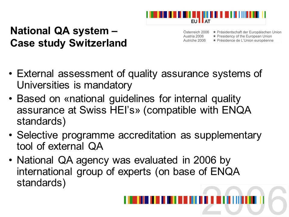 National QA system – Case study Switzerland External assessment of quality assurance systems of Universities is mandatory Based on «national guidelines for internal quality assurance at Swiss HEIs» (compatible with ENQA standards) Selective programme accreditation as supplementary tool of external QA National QA agency was evaluated in 2006 by international group of experts (on base of ENQA standards)