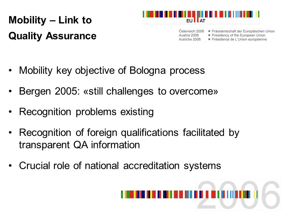 Mobility – Link to Quality Assurance Mobility key objective of Bologna process Bergen 2005: «still challenges to overcome» Recognition problems existing Recognition of foreign qualifications facilitated by transparent QA information Crucial role of national accreditation systems