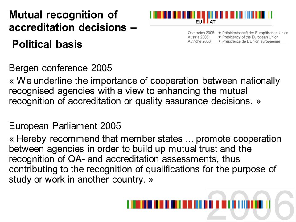 Mutual recognition of accreditation decisions – Political basis Bergen conference 2005 « We underline the importance of cooperation between nationally recognised agencies with a view to enhancing the mutual recognition of accreditation or quality assurance decisions.