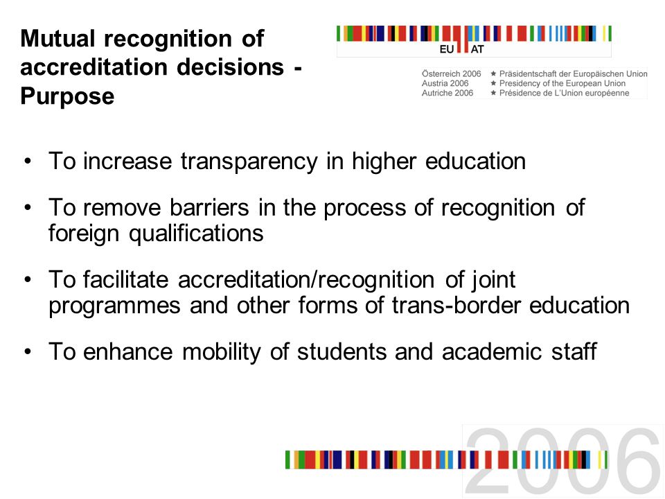 Mutual recognition of accreditation decisions - Purpose To increase transparency in higher education To remove barriers in the process of recognition of foreign qualifications To facilitate accreditation/recognition of joint programmes and other forms of trans-border education To enhance mobility of students and academic staff