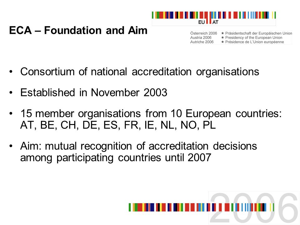 ECA – Foundation and Aim Consortium of national accreditation organisations Established in November member organisations from 10 European countries: AT, BE, CH, DE, ES, FR, IE, NL, NO, PL Aim: mutual recognition of accreditation decisions among participating countries until 2007
