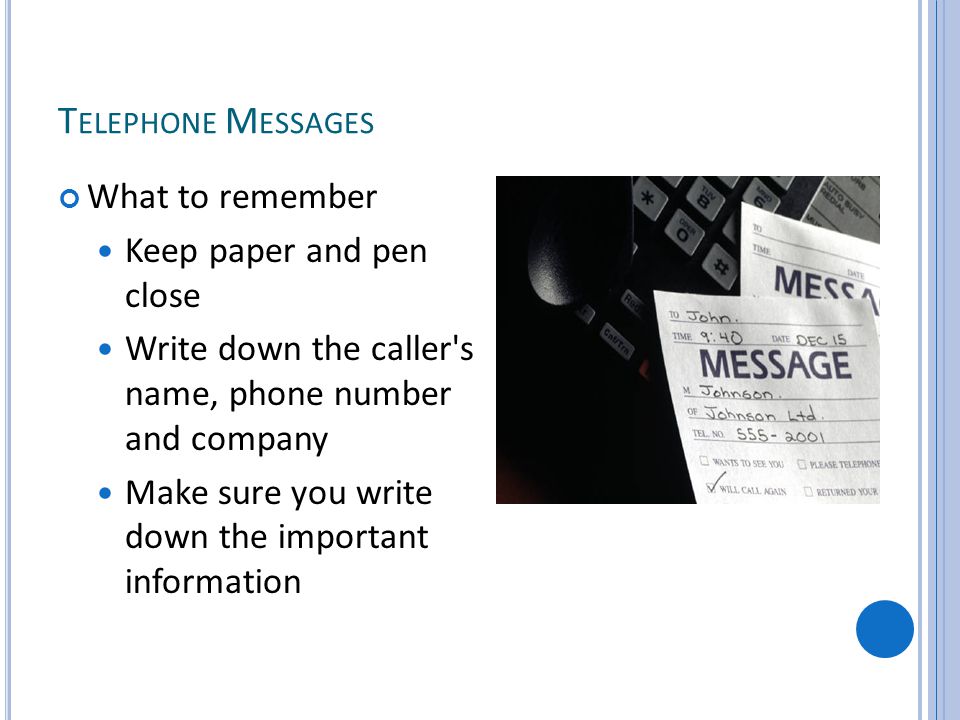 T ELEPHONE M ESSAGES What to remember Keep paper and pen close Write down the caller s name, phone number and company Make sure you write down the important information
