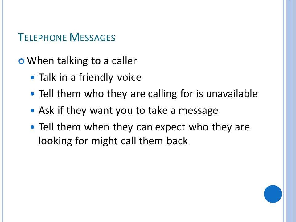 T ELEPHONE M ESSAGES When talking to a caller Talk in a friendly voice Tell them who they are calling for is unavailable Ask if they want you to take a message Tell them when they can expect who they are looking for might call them back