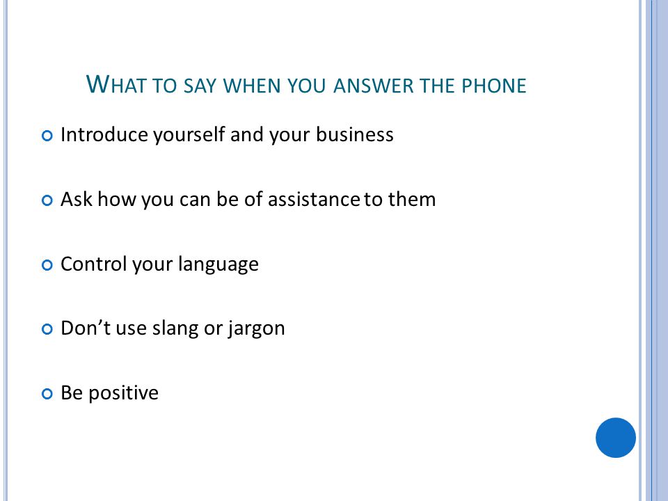 W HAT TO SAY WHEN YOU ANSWER THE PHONE Introduce yourself and your business Ask how you can be of assistance to them Control your language Dont use slang or jargon Be positive