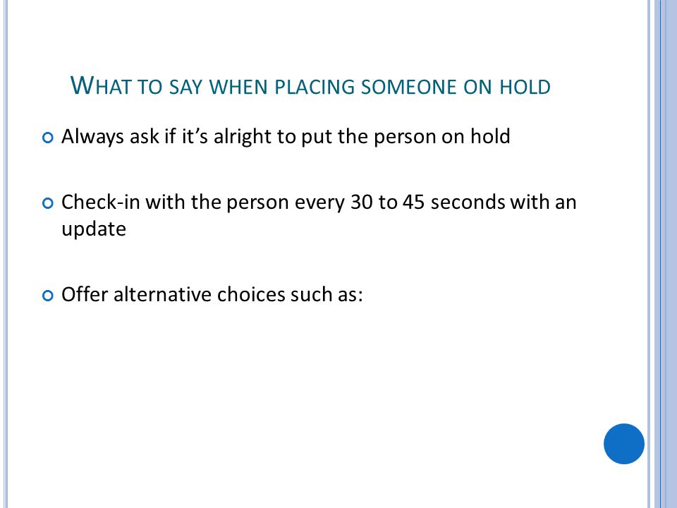 W HAT TO SAY WHEN PLACING SOMEONE ON HOLD Always ask if its alright to put the person on hold Check-in with the person every 30 to 45 seconds with an update Offer alternative choices such as: