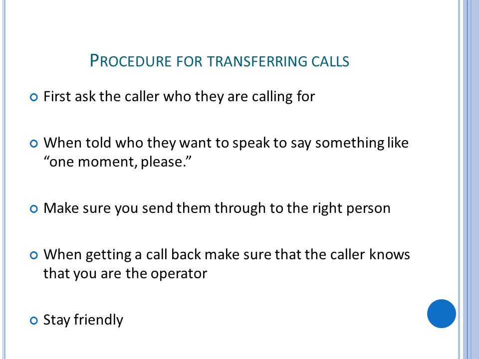 P ROCEDURE FOR TRANSFERRING CALLS First ask the caller who they are calling for When told who they want to speak to say something like one moment, please.