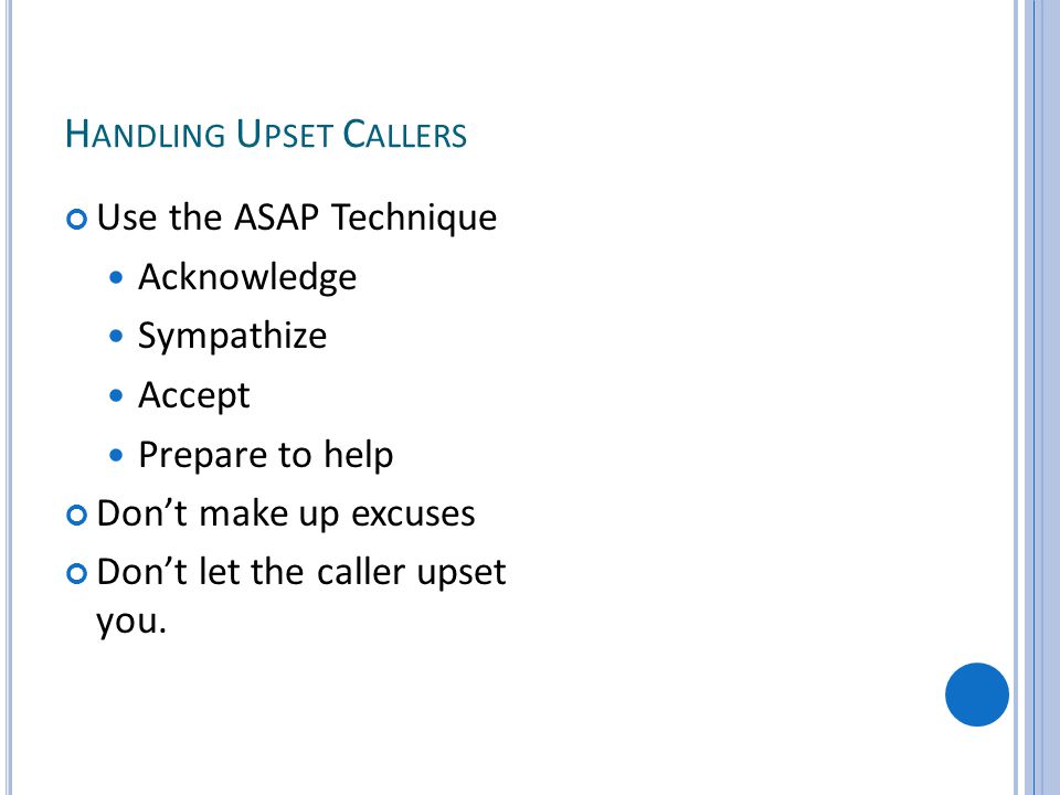 H ANDLING U PSET C ALLERS Use the ASAP Technique Acknowledge Sympathize Accept Prepare to help Dont make up excuses Dont let the caller upset you.