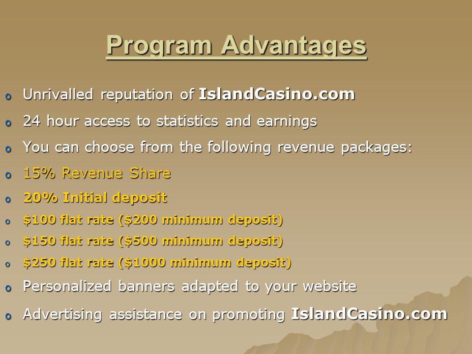 Program Advantages o Unrivalled reputation of IslandCasino.com o 24 hour access to statistics and earnings o You can choose from the following revenue packages: o 15% Revenue Share o 20% Initial deposit o $100 flat rate ($200 minimum deposit) o $150 flat rate ($500 minimum deposit) o $250 flat rate ($1000 minimum deposit) o Personalized banners adapted to your website o Advertising assistance on promoting IslandCasino.com