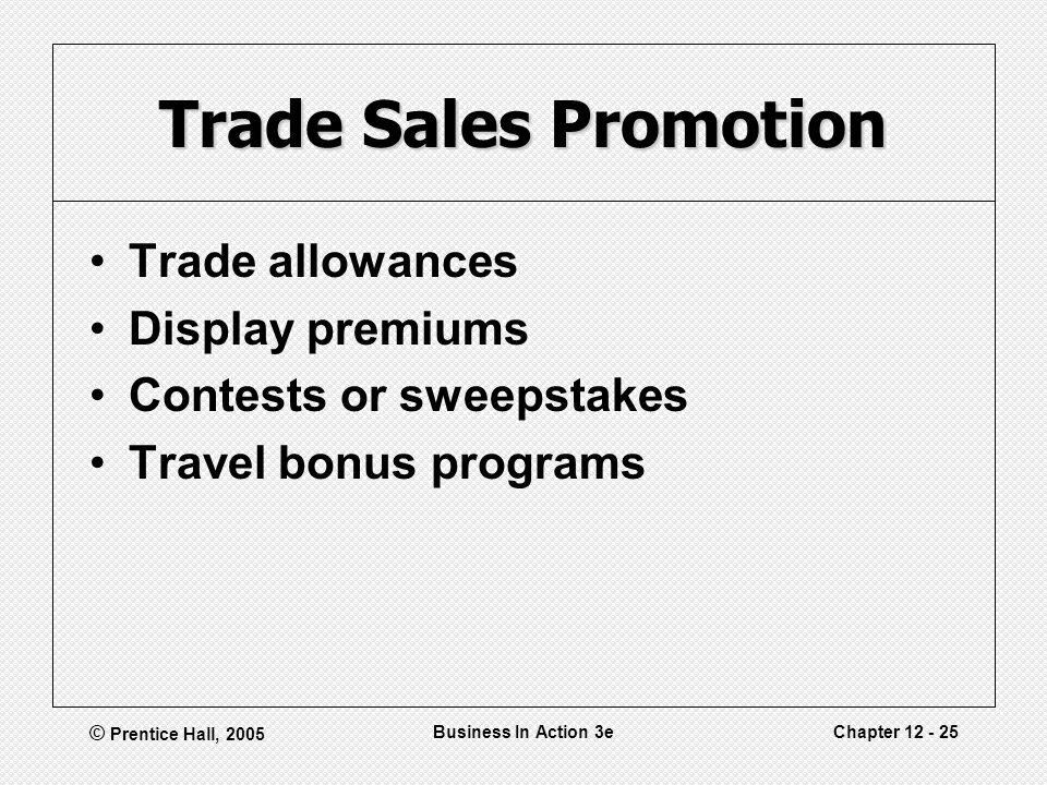 © Prentice Hall, 2005 Business In Action 3eChapter Trade Sales Promotion Trade allowances Display premiums Contests or sweepstakes Travel bonus programs