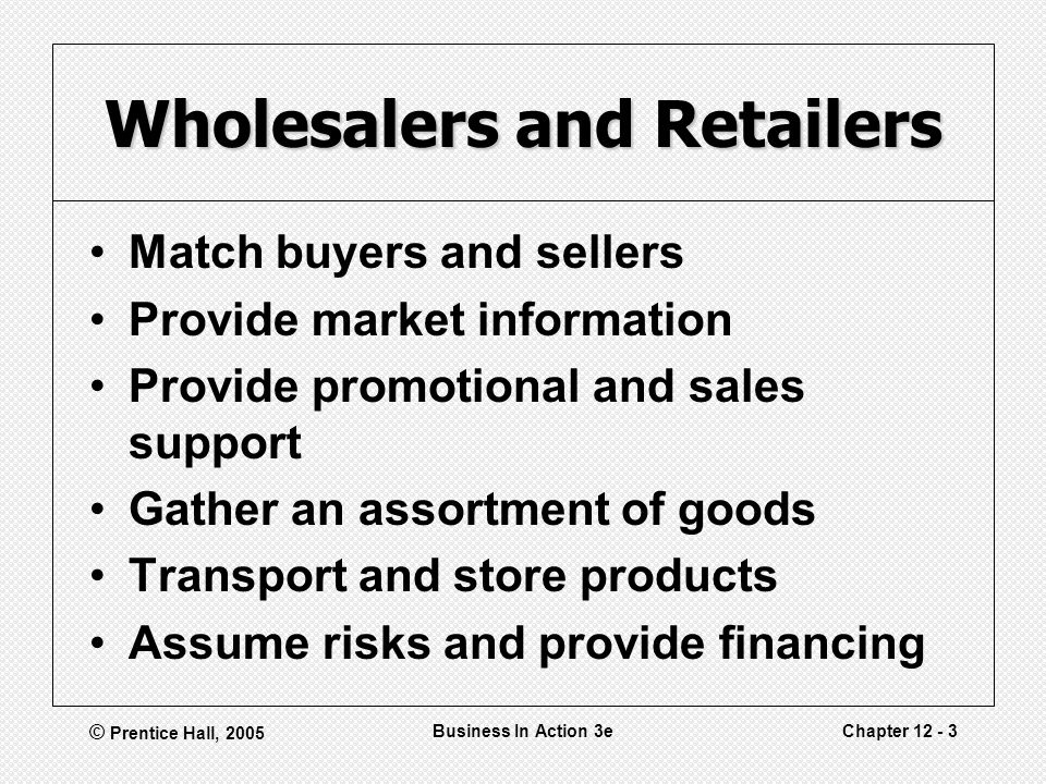 © Prentice Hall, 2005 Business In Action 3eChapter Wholesalers and Retailers Match buyers and sellers Provide market information Provide promotional and sales support Gather an assortment of goods Transport and store products Assume risks and provide financing