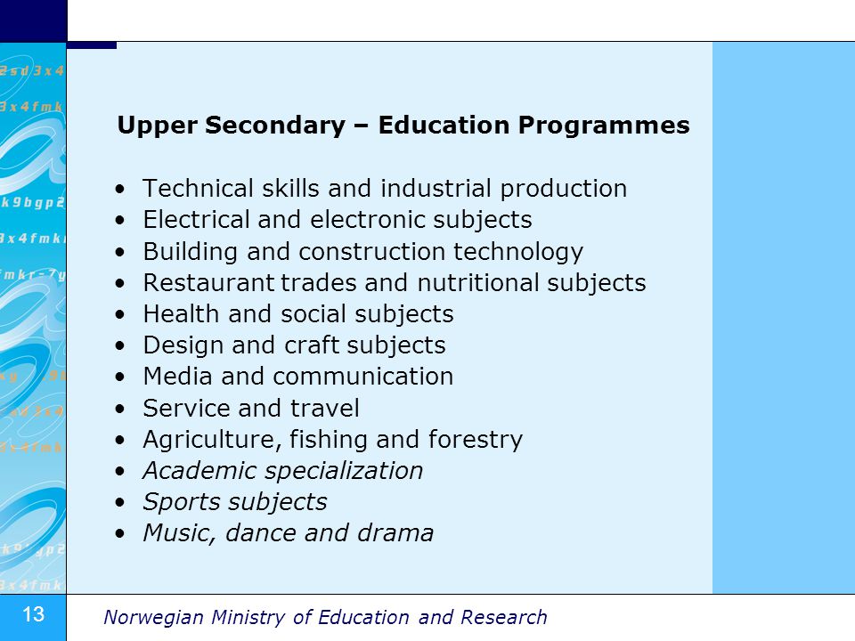 13 Norwegian Ministry of Education and Research Upper Secondary – Education Programmes Technical skills and industrial production Electrical and electronic subjects Building and construction technology Restaurant trades and nutritional subjects Health and social subjects Design and craft subjects Media and communication Service and travel Agriculture, fishing and forestry Academic specialization Sports subjects Music, dance and drama