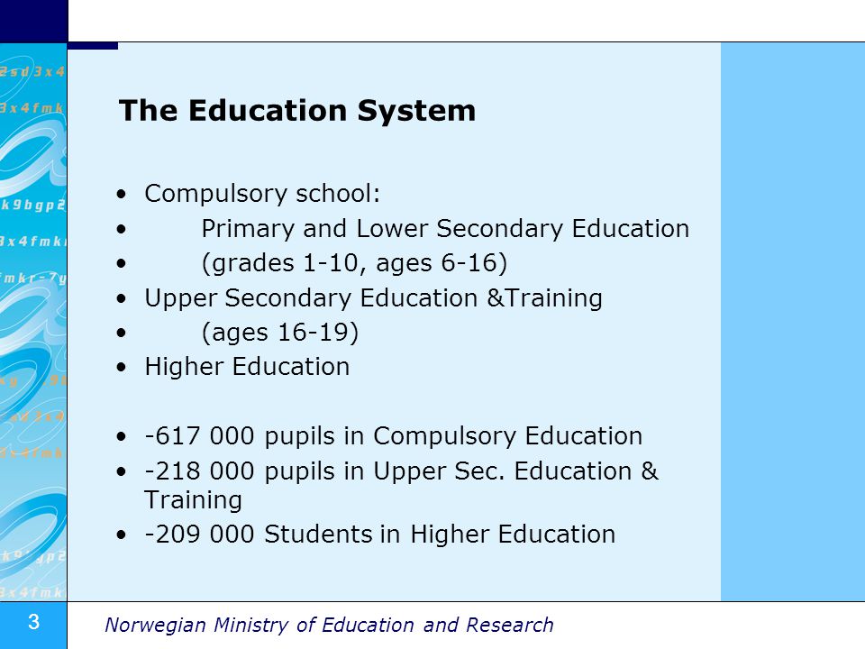 3 Norwegian Ministry of Education and Research The Education System Compulsory school: Primary and Lower Secondary Education (grades 1-10, ages 6-16) Upper Secondary Education &Training (ages 16-19) Higher Education pupils in Compulsory Education pupils in Upper Sec.
