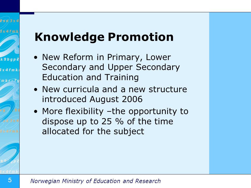 5 Norwegian Ministry of Education and Research Knowledge Promotion New Reform in Primary, Lower Secondary and Upper Secondary Education and Training New curricula and a new structure introduced August 2006 More flexibility –the opportunity to dispose up to 25 % of the time allocated for the subject