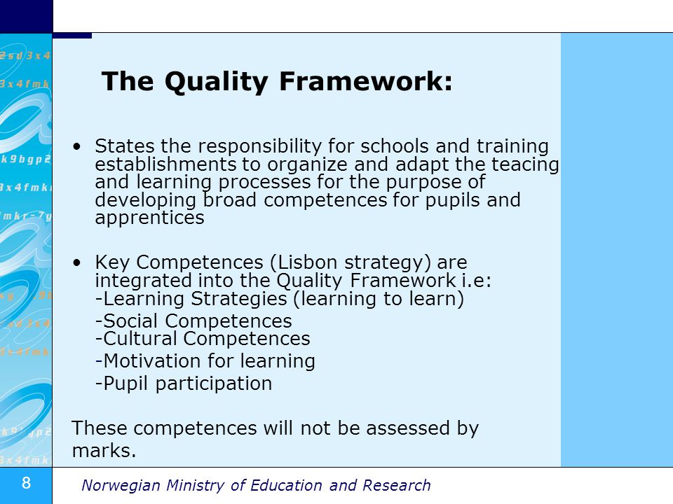 8 Norwegian Ministry of Education and Research The Quality Framework: States the responsibility for schools and training establishments to organize and adapt the teacing and learning processes for the purpose of developing broad competences for pupils and apprentices Key Competences (Lisbon strategy) are integrated into the Quality Framework i.e: -Learning Strategies (learning to learn) -Social Competences -Cultural Competences -Motivation for learning -Pupil participation These competences will not be assessed by marks.
