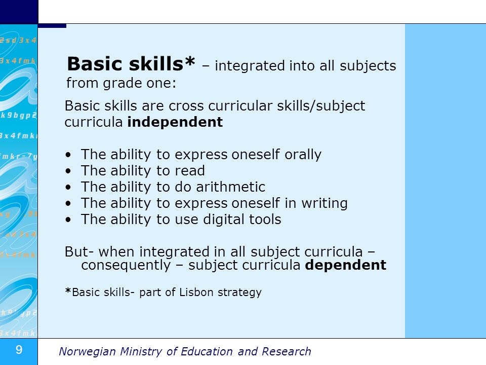 9 Norwegian Ministry of Education and Research Basic skills* – integrated into all subjects from grade one: Basic skills are cross curricular skills/subject curricula independent The ability to express oneself orally The ability to read The ability to do arithmetic The ability to express oneself in writing The ability to use digital tools But- when integrated in all subject curricula – consequently – subject curricula dependent *Basic skills- part of Lisbon strategy