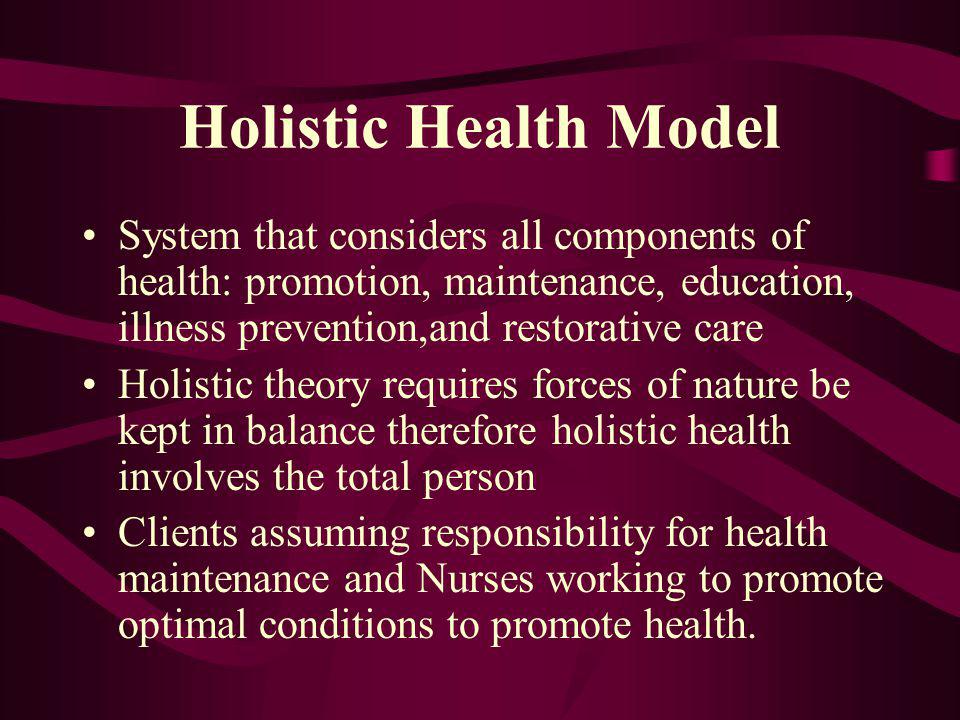 Holistic Health Model System that considers all components of health: promotion, maintenance, education, illness prevention,and restorative care Holistic theory requires forces of nature be kept in balance therefore holistic health involves the total person Clients assuming responsibility for health maintenance and Nurses working to promote optimal conditions to promote health.