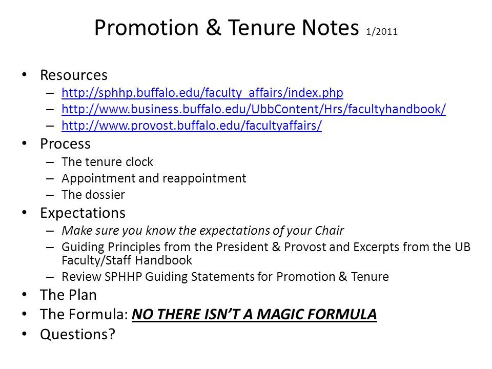 Promotion & Tenure Notes 1/2011 Resources –     –     –     Process – The tenure clock – Appointment and reappointment – The dossier Expectations – Make sure you know the expectations of your Chair – Guiding Principles from the President & Provost and Excerpts from the UB Faculty/Staff Handbook – Review SPHHP Guiding Statements for Promotion & Tenure The Plan The Formula: NO THERE ISNT A MAGIC FORMULA Questions