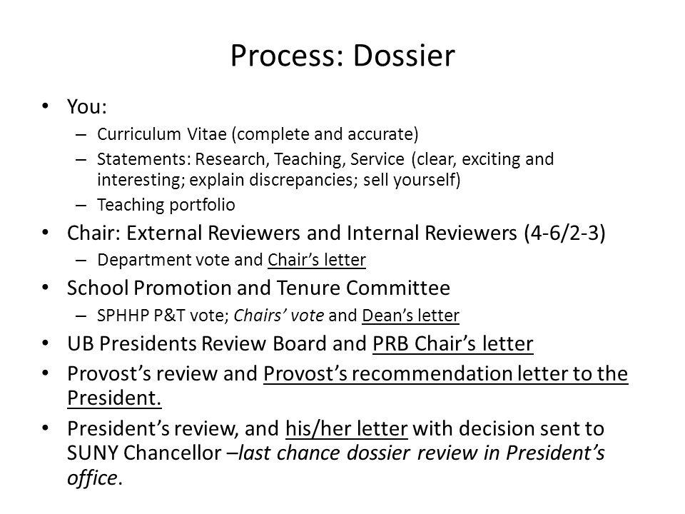 Process: Dossier You: – Curriculum Vitae (complete and accurate) – Statements: Research, Teaching, Service (clear, exciting and interesting; explain discrepancies; sell yourself) – Teaching portfolio Chair: External Reviewers and Internal Reviewers (4-6/2-3) – Department vote and Chairs letter School Promotion and Tenure Committee – SPHHP P&T vote; Chairs vote and Deans letter UB Presidents Review Board and PRB Chairs letter Provosts review and Provosts recommendation letter to the President.