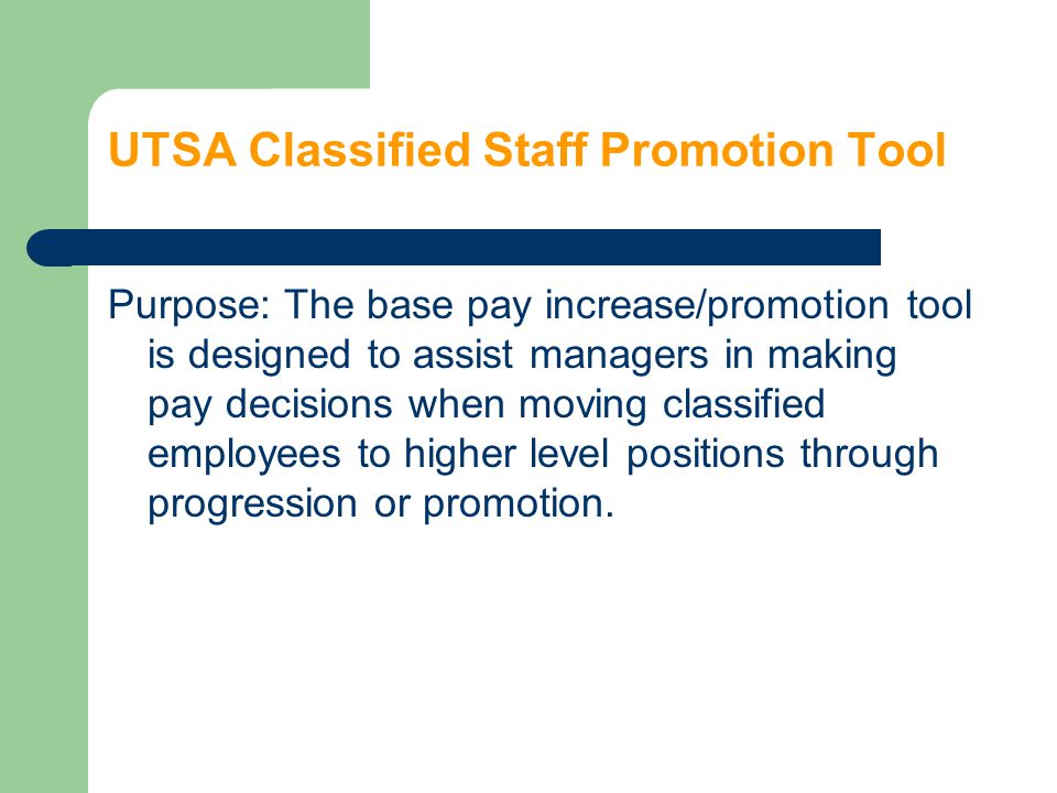 UTSA Classified Staff Promotion Tool Purpose: The base pay increase/promotion tool is designed to assist managers in making pay decisions when moving classified employees to higher level positions through progression or promotion.