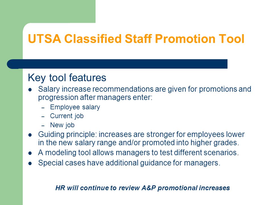 UTSA Classified Staff Promotion Tool Key tool features Salary increase recommendations are given for promotions and progression after managers enter: – Employee salary – Current job – New job Guiding principle: increases are stronger for employees lower in the new salary range and/or promoted into higher grades.
