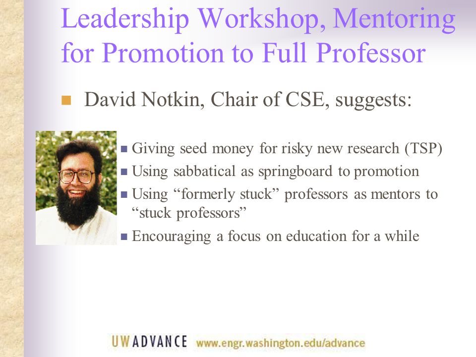 Leadership Workshop, Mentoring for Promotion to Full Professor David Notkin, Chair of CSE, suggests: Giving seed money for risky new research (TSP) Using sabbatical as springboard to promotion Using formerly stuck professors as mentors to stuck professors Encouraging a focus on education for a while