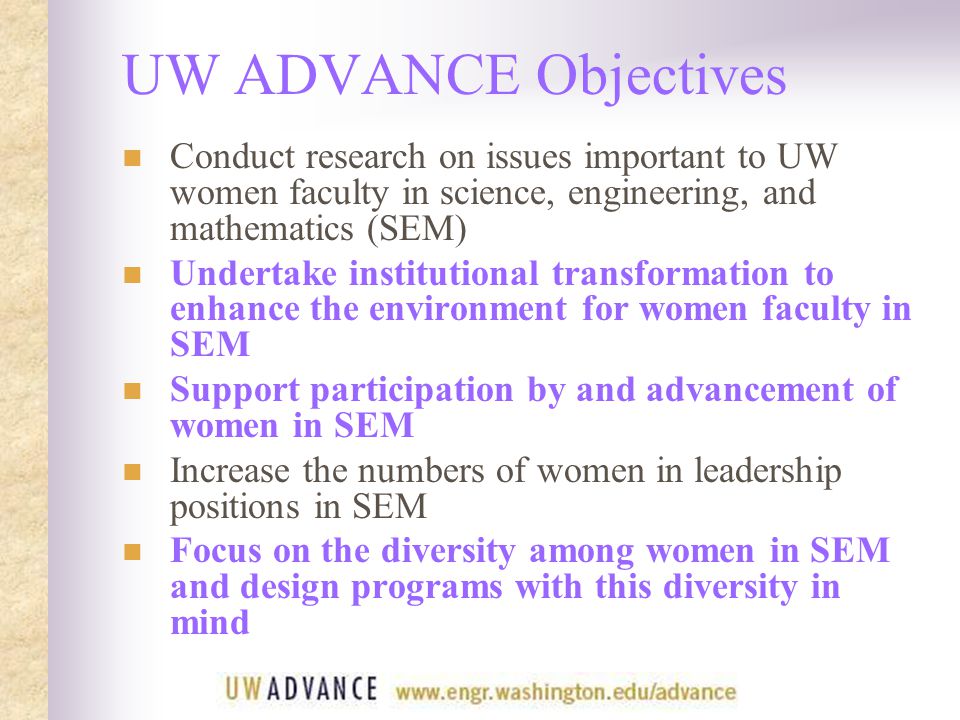 UW ADVANCE Objectives Conduct research on issues important to UW women faculty in science, engineering, and mathematics (SEM) Undertake institutional transformation to enhance the environment for women faculty in SEM Support participation by and advancement of women in SEM Increase the numbers of women in leadership positions in SEM Focus on the diversity among women in SEM and design programs with this diversity in mind
