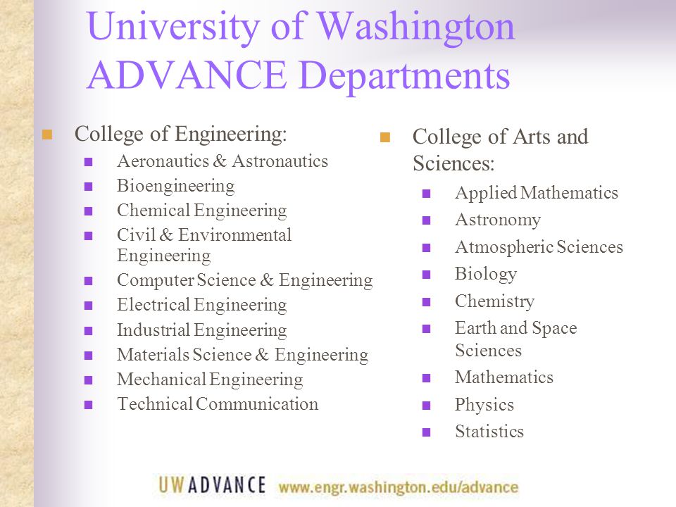 University of Washington ADVANCE Departments College of Engineering: Aeronautics & Astronautics Bioengineering Chemical Engineering Civil & Environmental Engineering Computer Science & Engineering Electrical Engineering Industrial Engineering Materials Science & Engineering Mechanical Engineering Technical Communication College of Arts and Sciences: Applied Mathematics Astronomy Atmospheric Sciences Biology Chemistry Earth and Space Sciences Mathematics Physics Statistics