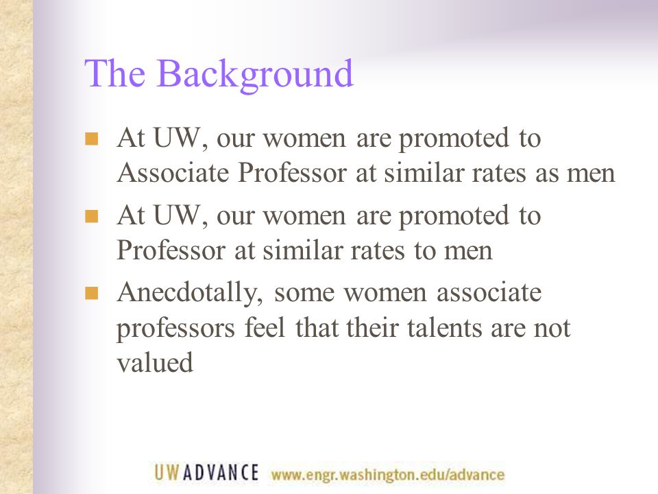 The Background At UW, our women are promoted to Associate Professor at similar rates as men At UW, our women are promoted to Professor at similar rates to men Anecdotally, some women associate professors feel that their talents are not valued