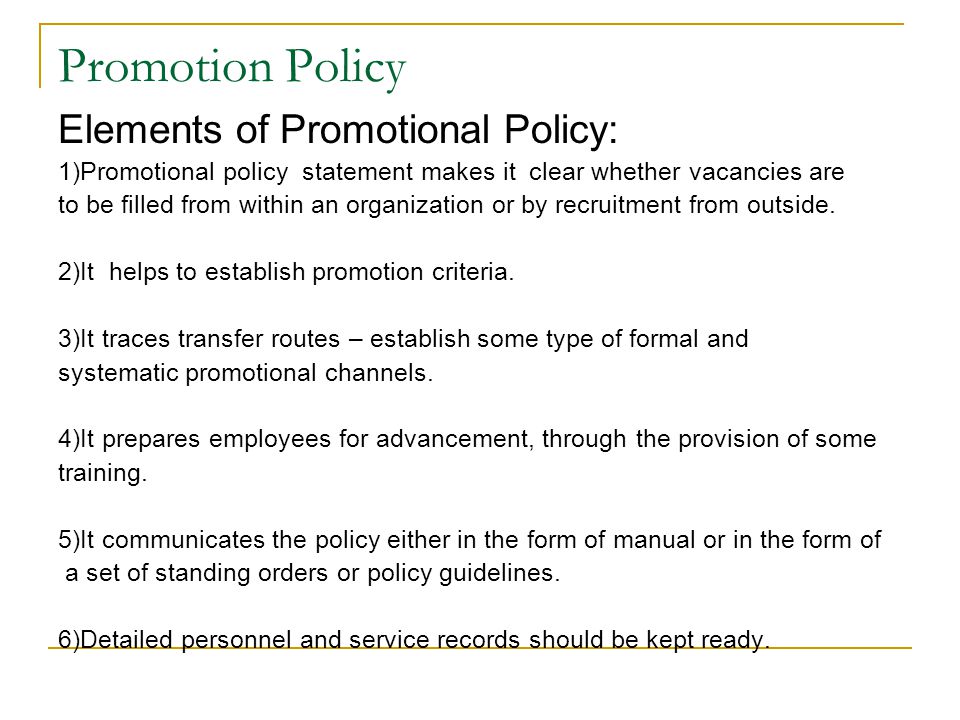 Promotion Policy Elements of Promotional Policy: 1)Promotional policy statement makes it clear whether vacancies are to be filled from within an organization or by recruitment from outside.
