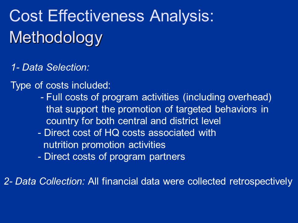 Methodology Cost Effectiveness Analysis: Methodology 1- Data Selection: Type of costs included: - Full costs of program activities (including overhead) that support the promotion of targeted behaviors in country for both central and district level - Direct cost of HQ costs associated with nutrition promotion activities - Direct costs of program partners 2- Data Collection: All financial data were collected retrospectively