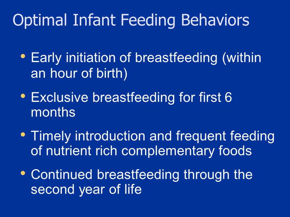 Early initiation of breastfeeding (within an hour of birth) Exclusive breastfeeding for first 6 months Timely introduction and frequent feeding of nutrient rich complementary foods Continued breastfeeding through the second year of life Optimal Infant Feeding Behaviors