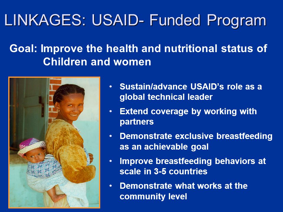 LINKAGES: USAID- Funded Program Sustain/advance USAIDs role as a global technical leader Extend coverage by working with partners Demonstrate exclusive breastfeeding as an achievable goal Improve breastfeeding behaviors at scale in 3-5 countries Demonstrate what works at the community level Goal: Improve the health and nutritional status of Children and women
