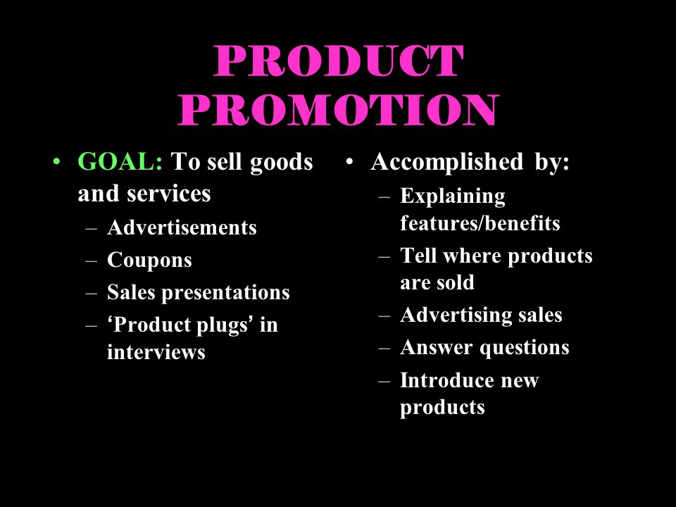 PRODUCT PROMOTION GOAL: To sell goods and services –Advertisements –Coupons –Sales presentations –Product plugs in interviews Accomplished by: –Explaining features/benefits –Tell where products are sold –Advertising sales –Answer questions –Introduce new products