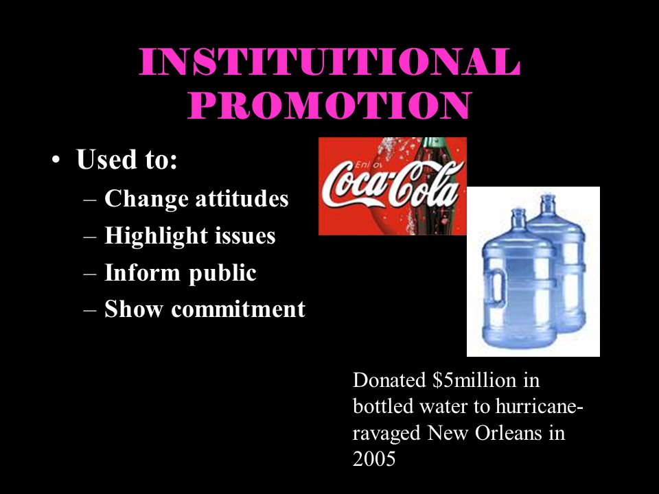 INSTITUITIONAL PROMOTION Used to: –Change attitudes –Highlight issues –Inform public –Show commitment Donated $5million in bottled water to hurricane- ravaged New Orleans in 2005