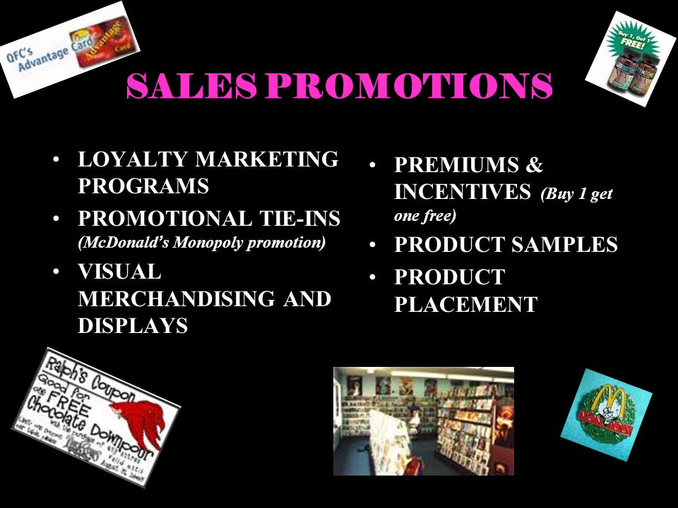 SALES PROMOTIONS LOYALTY MARKETING PROGRAMS PROMOTIONAL TIE-INS (McDonalds Monopoly promotion) VISUAL MERCHANDISING AND DISPLAYS PREMIUMS & INCENTIVES (Buy 1 get one free) PRODUCT SAMPLES PRODUCT PLACEMENT