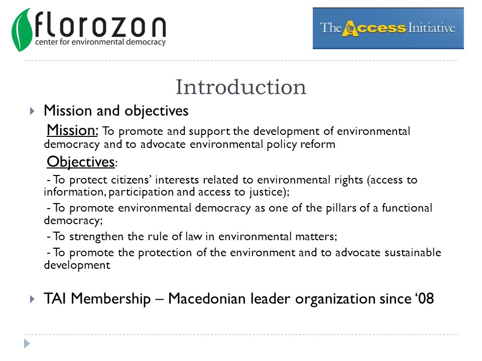 Introduction Mission and objectives Mission: To promote and support the development of environmental democracy and to advocate environmental policy reform Objectives : - To protect citizens interests related to environmental rights (access to information, participation and access to justice); - To promote environmental democracy as one of the pillars of a functional democracy; - To strengthen the rule of law in environmental matters; - To promote the protection of the environment and to advocate sustainable development TAI Membership – Macedonian leader organization since 08