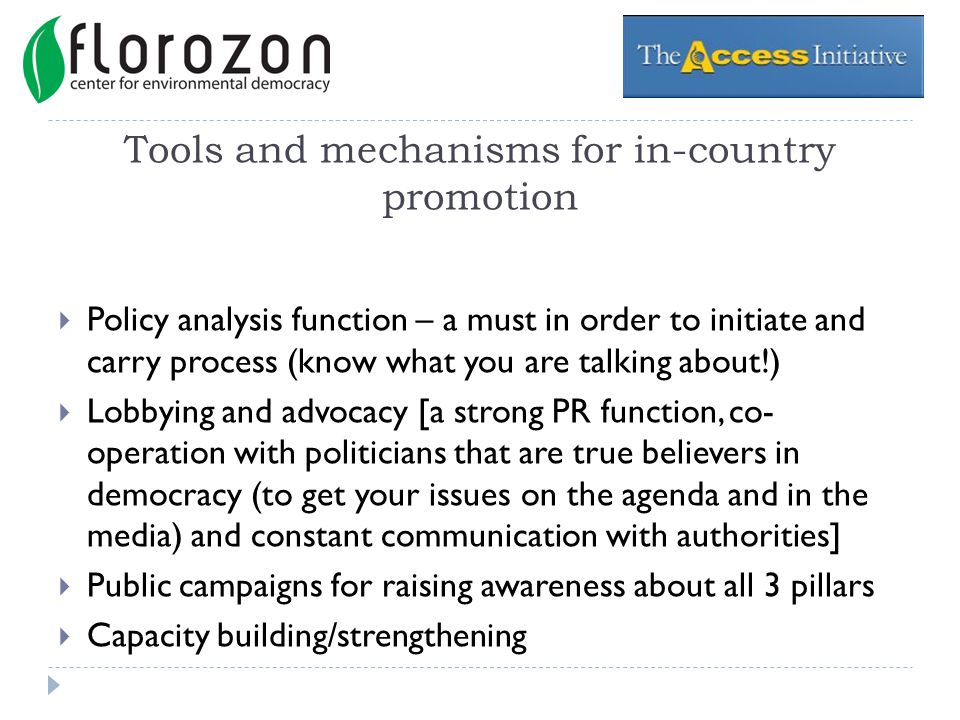 Tools and mechanisms for in-country promotion Policy analysis function – a must in order to initiate and carry process (know what you are talking about!) Lobbying and advocacy [a strong PR function, co- operation with politicians that are true believers in democracy (to get your issues on the agenda and in the media) and constant communication with authorities] Public campaigns for raising awareness about all 3 pillars Capacity building/strengthening