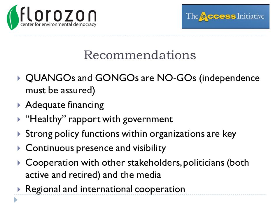 Recommendations QUANGOs and GONGOs are NO-GOs (independence must be assured) Adequate financing Healthy rapport with government Strong policy functions within organizations are key Continuous presence and visibility Cooperation with other stakeholders, politicians (both active and retired) and the media Regional and international cooperation