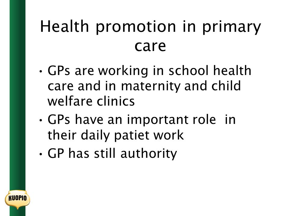 Health promotion in primary care GPs are working in school health care and in maternity and child welfare clinics GPs have an important role in their daily patiet work GP has still authority