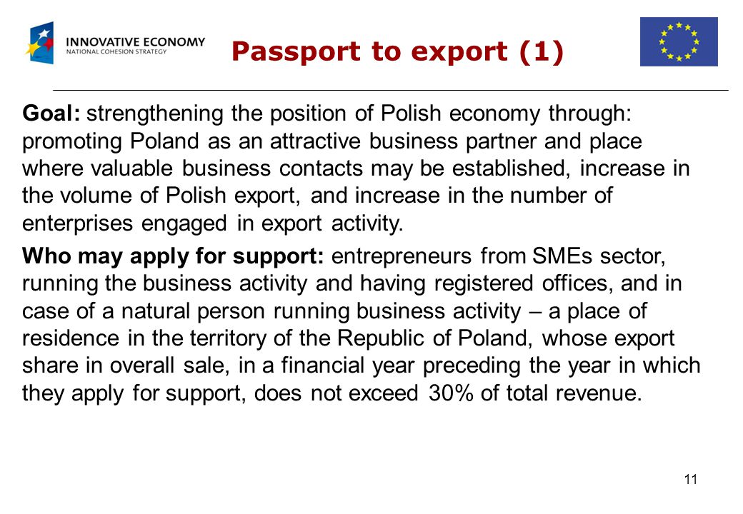 11 Passport to export (1) Goal: strengthening the position of Polish economy through: promoting Poland as an attractive business partner and place where valuable business contacts may be established, increase in the volume of Polish export, and increase in the number of enterprises engaged in export activity.