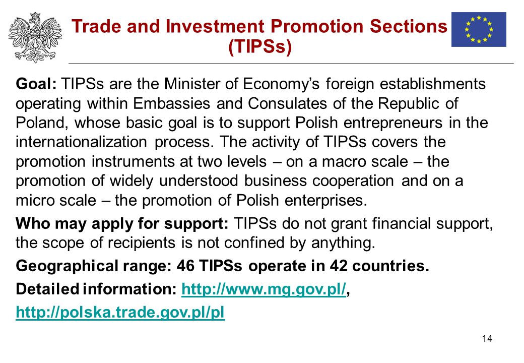 14 Trade and Investment Promotion Sections (TIPSs) Goal: TIPSs are the Minister of Economys foreign establishments operating within Embassies and Consulates of the Republic of Poland, whose basic goal is to support Polish entrepreneurs in the internationalization process.