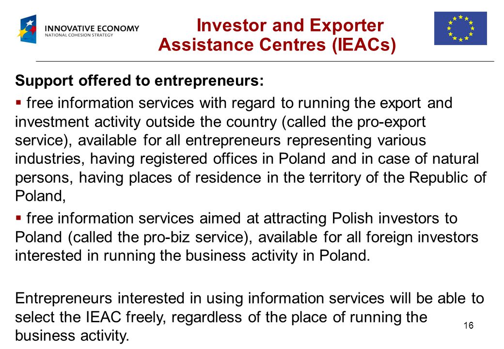 16 Investor and Exporter Assistance Centres (IEACs) Support offered to entrepreneurs: free information services with regard to running the export and investment activity outside the country (called the pro-export service), available for all entrepreneurs representing various industries, having registered offices in Poland and in case of natural persons, having places of residence in the territory of the Republic of Poland, free information services aimed at attracting Polish investors to Poland (called the pro-biz service), available for all foreign investors interested in running the business activity in Poland.